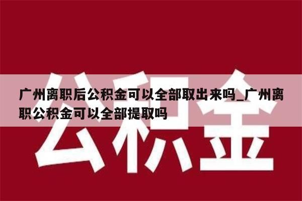 广州离职后公积金可以全部取出来吗_广州离职公积金可以全部提取吗